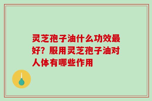 灵芝孢子油什么功效最好？服用灵芝孢子油对人体有哪些作用