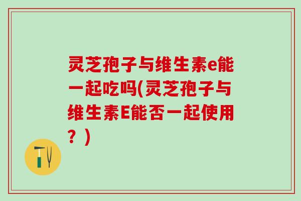灵芝孢子与维生素e能一起吃吗(灵芝孢子与维生素E能否一起使用？)