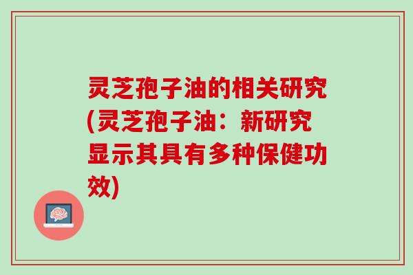 灵芝孢子油的相关研究(灵芝孢子油：新研究显示其具有多种保健功效)