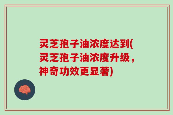 灵芝孢子油浓度达到(灵芝孢子油浓度升级，神奇功效更显著)