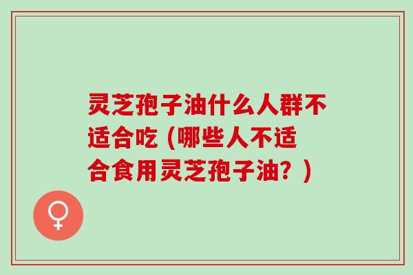 灵芝孢子油什么人群不适合吃 (哪些人不适合食用灵芝孢子油？)