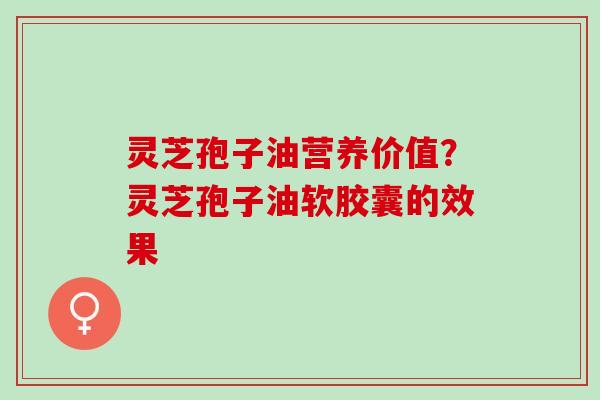 灵芝孢子油营养价值?灵芝孢子油软胶囊的效果 灵芝孢子油营养价值?灵芝孢子油软胶囊的效果