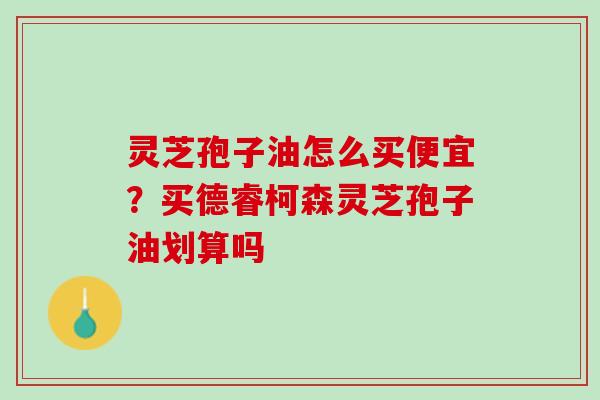 灵芝孢子油怎么买便宜？买德睿柯森灵芝孢子油划算吗