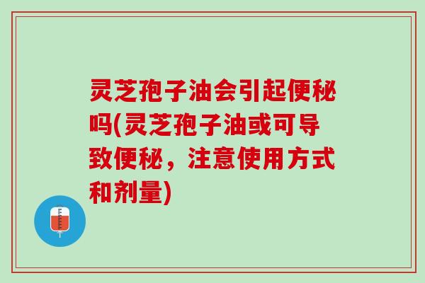 灵芝孢子油会引起便秘吗(灵芝孢子油或可导致便秘，注意使用方式和剂量)