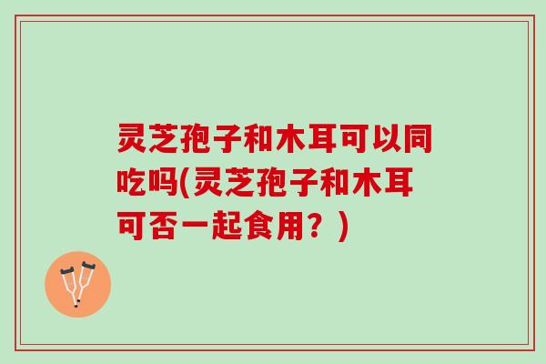 灵芝孢子和木耳可以同吃吗(灵芝孢子和木耳可否一起食用？)