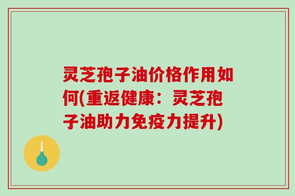 灵芝孢子油价格作用如何(重返健康：灵芝孢子油助力免疫力提升)