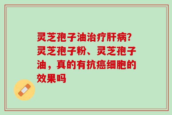 灵芝孢子油治疗肝病？灵芝孢子粉、灵芝孢子油，真的有抗癌细胞的效果吗
