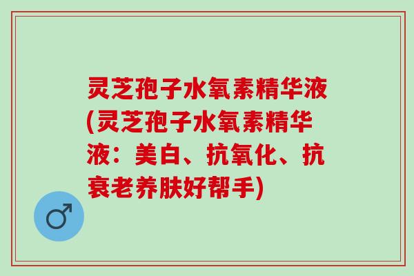 灵芝孢子水氧素精华液(灵芝孢子水氧素精华液：美白、抗氧化、抗衰老养肤好帮手)