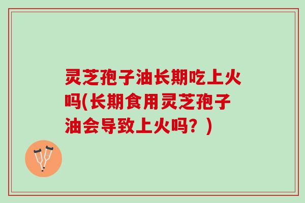 灵芝孢子油长期吃上火吗(长期食用灵芝孢子油会导致上火吗？)