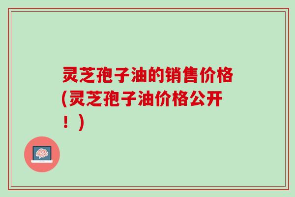灵芝孢子油的销售价格(灵芝孢子油价格公开!) 灵芝孢子油的销售价格(灵芝孢子油价格公开!)