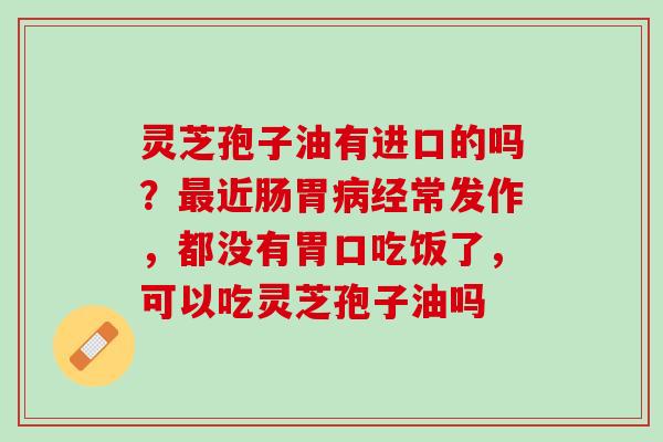 灵芝孢子油有进口的吗？近肠胃经常发作，都没有胃口吃饭了，可以吃灵芝孢子油吗
