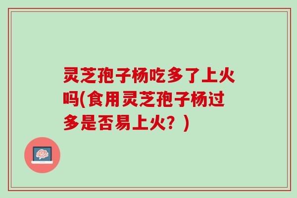 灵芝孢子杨吃多了上火吗(食用灵芝孢子杨过多是否易上火？)
