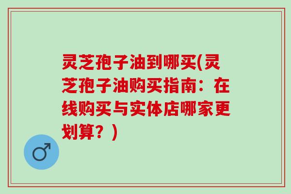 灵芝孢子油到哪买(灵芝孢子油购买指南：在线购买与实体店哪家更划算？)