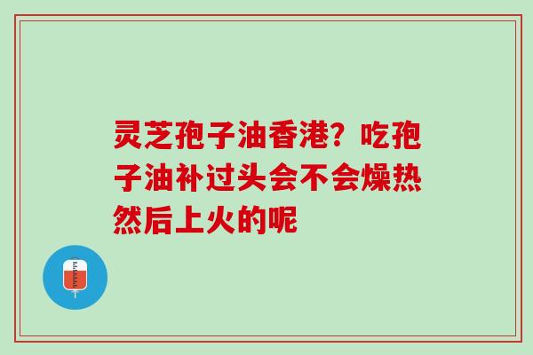灵芝孢子油香港？吃孢子油补过头会不会燥热然后上火的呢