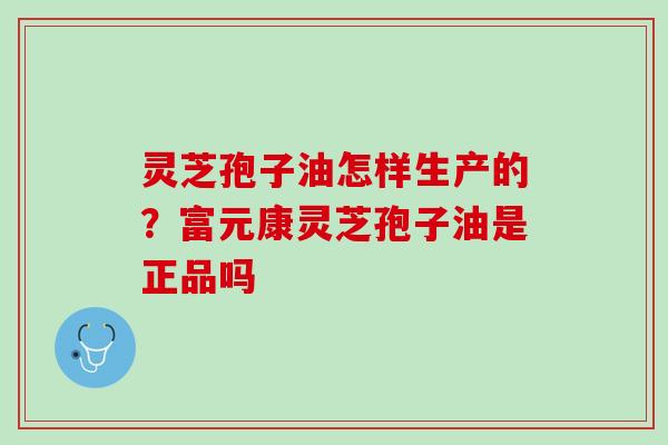 灵芝孢子油怎样生产的?富元康灵芝孢子油是正品吗 灵芝孢子油怎样生产的?富元康灵芝孢子油是正品吗