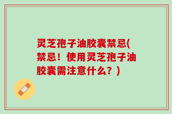 灵芝孢子油胶囊禁忌(禁忌！使用灵芝孢子油胶囊需注意什么？)