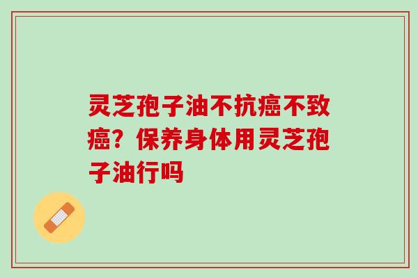 灵芝孢子油不抗不致?保养身体用灵芝孢子油行吗 灵芝孢子油不抗不致?保养身体用灵芝孢子油行吗