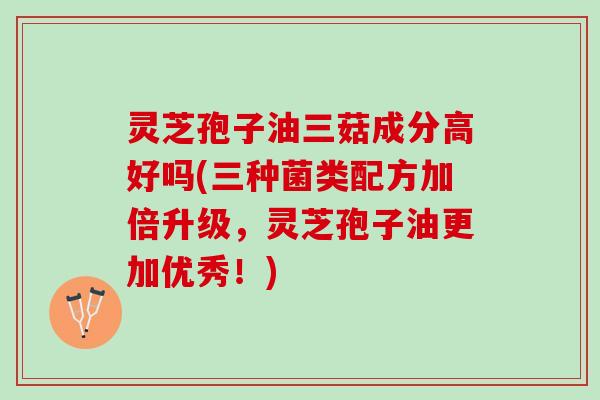 灵芝孢子油三菇成分高好吗(三种菌类配方加倍升级，灵芝孢子油更加优秀！)