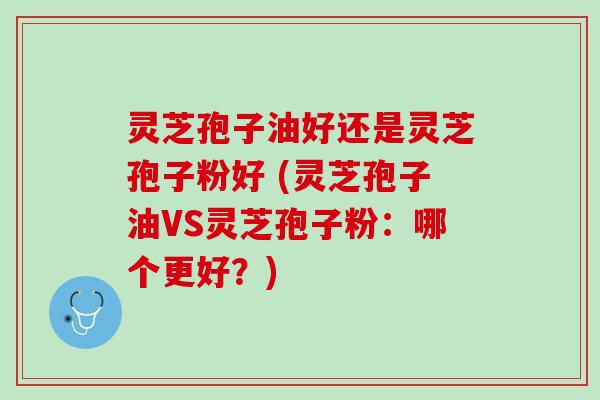 灵芝孢子油好还是灵芝孢子粉好 (灵芝孢子油VS灵芝孢子粉：哪个更好？)