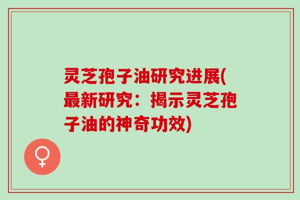 灵芝孢子油研究进展(新研究：揭示灵芝孢子油的神奇功效)