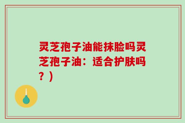 灵芝孢子油能抹脸吗灵芝孢子油：适合护肤吗？)