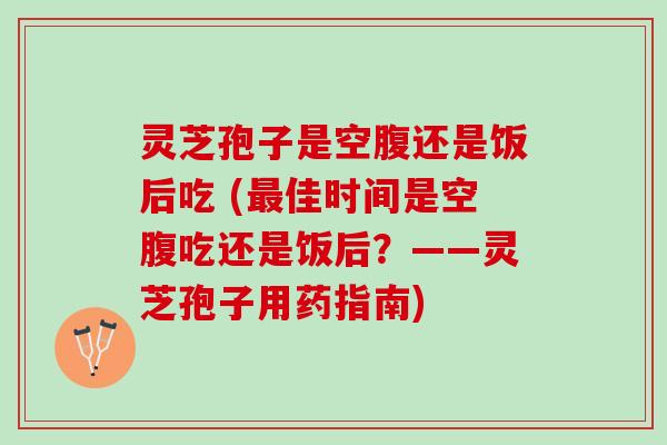灵芝孢子是空腹还是饭后吃 (最佳时间是空腹吃还是饭后？——灵芝孢子用药指南)