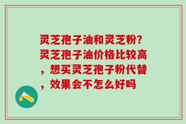 灵芝孢子油和灵芝粉？灵芝孢子油价格比较高，想买灵芝孢子粉代替，效果会不怎么好吗