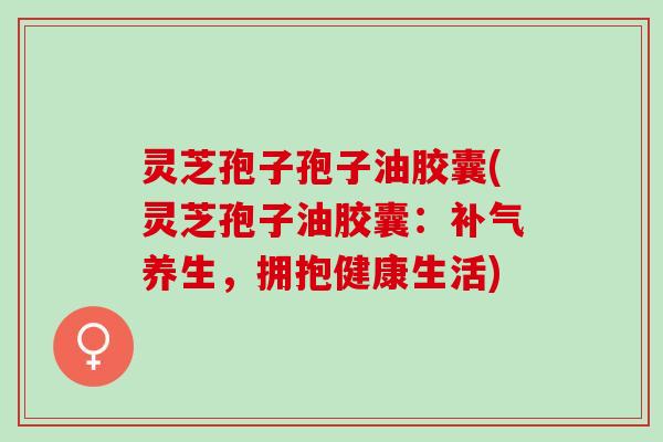 灵芝孢子孢子油胶囊(灵芝孢子油胶囊:养生,拥抱健康生活) 灵芝孢子孢子油胶囊(灵芝孢子油胶囊:养生,拥抱健康生活)