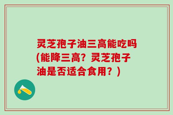 灵芝孢子油能吃吗(能降？灵芝孢子油是否适合食用？)
