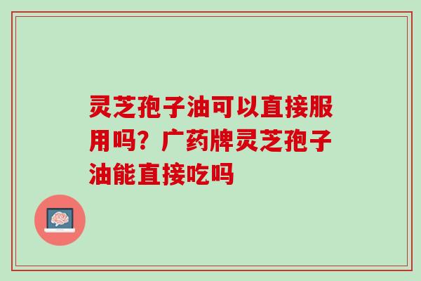 灵芝孢子油可以直接服用吗？广药牌灵芝孢子油能直接吃吗