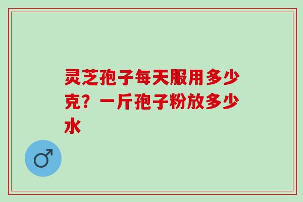 灵芝孢子每天服用多少克？一斤孢子粉放多少水