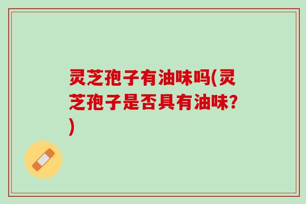 灵芝孢子有油味吗(灵芝孢子是否具有油味？)