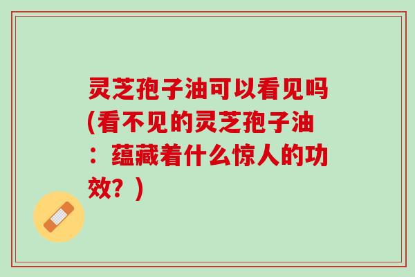 灵芝孢子油可以看见吗(看不见的灵芝孢子油：蕴藏着什么惊人的功效？)