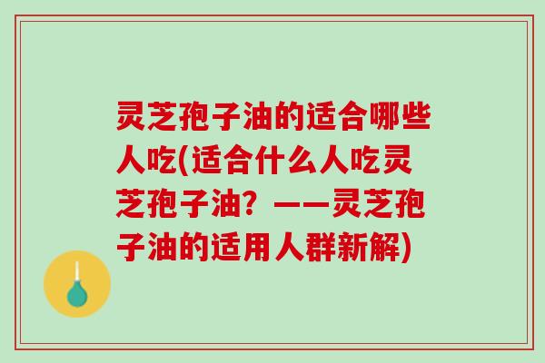 灵芝孢子油的适合哪些人吃(适合什么人吃灵芝孢子油？——灵芝孢子油的适用人群新解)