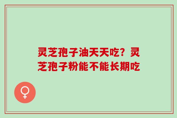 灵芝孢子油天天吃？灵芝孢子粉能不能长期吃