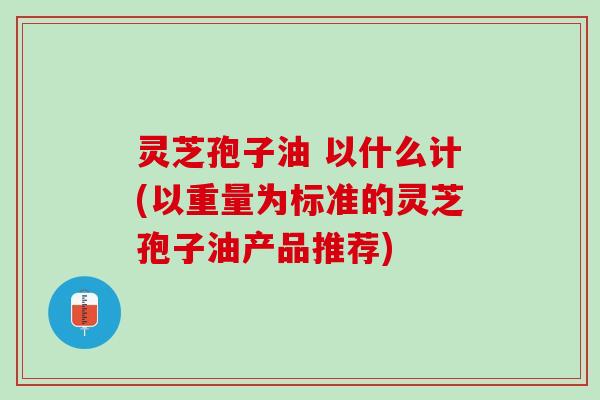 灵芝孢子油 以什么计(以重量为标准的灵芝孢子油产品推荐)