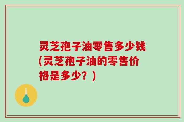 灵芝孢子油零售多少钱(灵芝孢子油的零售价格是多少？)
