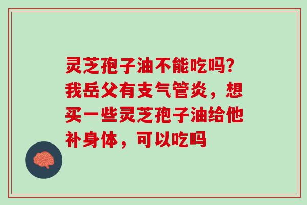 灵芝孢子油不能吃吗？我岳父有支气管炎，想买一些灵芝孢子油给他补身体，可以吃吗