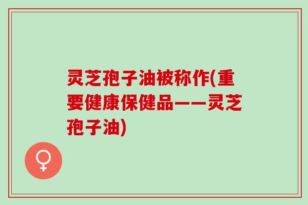 灵芝孢子油被称作(重要健康保健品——灵芝孢子油)