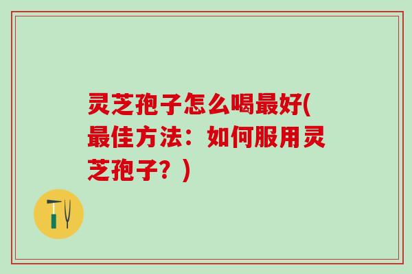 灵芝孢子怎么喝最好(最佳方法：如何服用灵芝孢子？)
