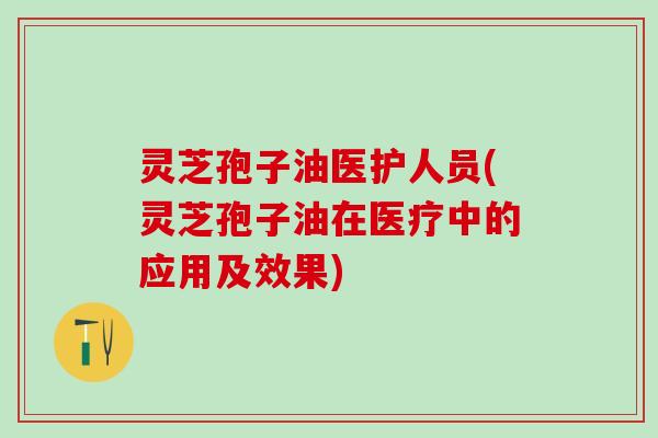 灵芝孢子油医护人员(灵芝孢子油在医疗中的应用及效果)