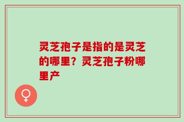 灵芝孢子是指的是灵芝的哪里？灵芝孢子粉哪里产