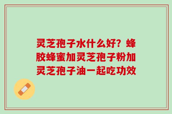 灵芝孢子水什么好？蜂胶蜂蜜加灵芝孢子粉加灵芝孢子油一起吃功效