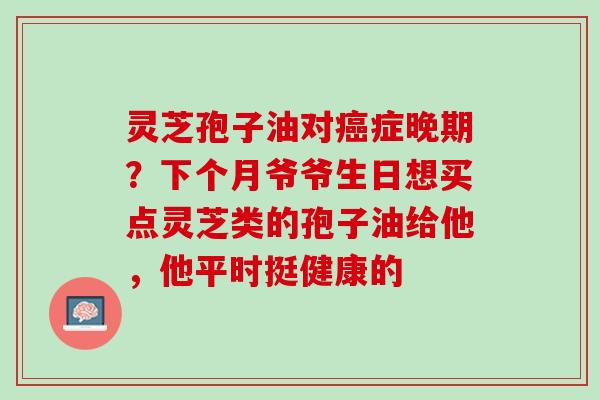 灵芝孢子油对症晚期?下个月爷爷生日想买点灵芝类的孢子油给他,他平时挺健康的 灵芝孢子油对症晚期?下个月爷爷生日想买点灵芝类的孢子油给他,他平时挺健康的