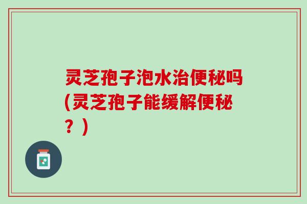 灵芝孢子泡水治便秘吗(灵芝孢子能缓解便秘？)
