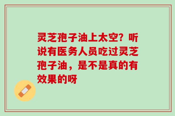 灵芝孢子油上太空?听说有医务人员吃过灵芝孢子油,是不是真的有效果的呀 灵芝孢子油上太空?听说有医务人员吃过灵芝孢子油,是不是真的有效果的呀