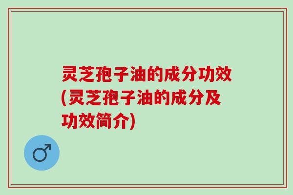 灵芝孢子油的成分功效(灵芝孢子油的成分及功效简介)