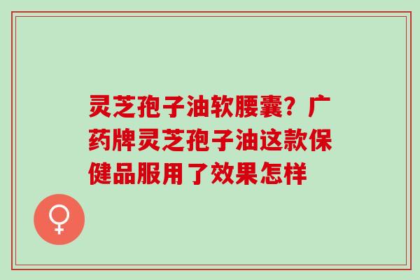 灵芝孢子油软腰囊？广药牌灵芝孢子油这款保健品服用了效果怎样