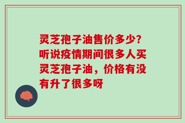 灵芝孢子油售价多少？听说疫情期间很多人买灵芝孢子油，价格有没有升了很多呀