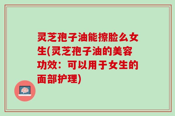 灵芝孢子油能擦脸么女生(灵芝孢子油的美容功效：可以用于女生的面部护理)